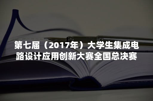 第七届（2017年）大学生集成电路设计应用创新大赛全国总决赛典礼暨中国集成电路产业百校人才工作联盟发起筹备仪式在成都双流举行