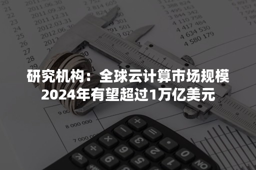 研究机构：全球云计算市场规模2024年有望超过1万亿美元