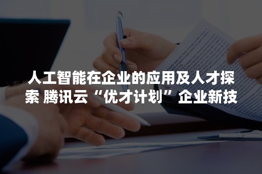 人工智能在企业的应用及人才探索 腾讯云“优才计划”企业新技术实践云沙龙广州站举行（人工智能技术及其应用）