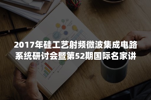 2017年硅工艺射频微波集成电路系统研讨会暨第52期国际名家讲堂