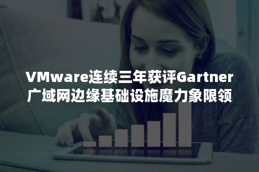 VMware连续三年获评Gartner广域网边缘基础设施魔力象限领导者