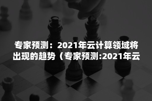 专家预测：2021年云计算领域将出现的趋势（专家预测:2021年云计算领域将出现的趋势是）