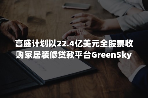 高盛计划以22.4亿美元全股票收购家居装修贷款平台GreenSky