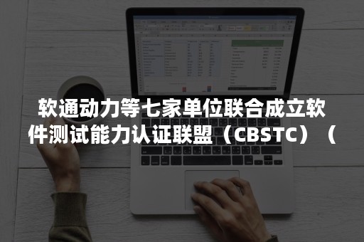 软通动力等七家单位联合成立软件测试能力认证联盟（CBSTC）（软通动力软件测试笔试）