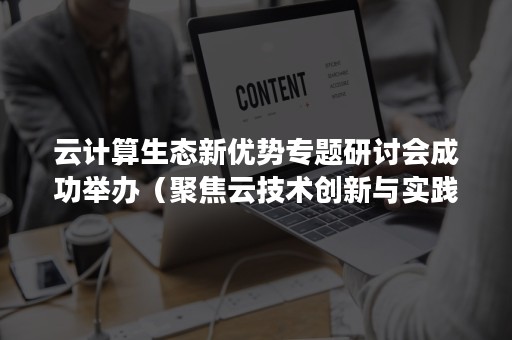 云计算生态新优势专题研讨会成功举办（聚焦云技术创新与实践）