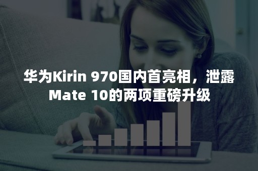 华为Kirin 970国内首亮相，泄露Mate 10的两项重磅升级