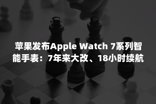 苹果发布Apple Watch 7系列智能手表：7年来大改、18小时续航