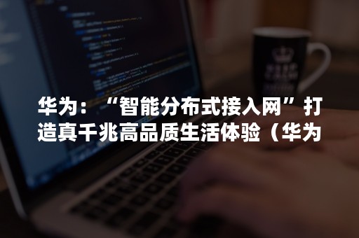 华为：“智能分布式接入网”打造真千兆高品质生活体验（华为智慧屏分布式）