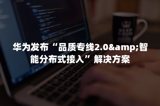 华为发布“品质专线2.0&智能分布式接入”解决方案