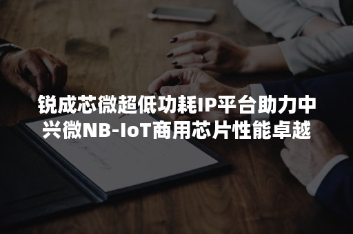 锐成芯微超低功耗IP平台助力中兴微NB-IoT商用芯片性能卓越