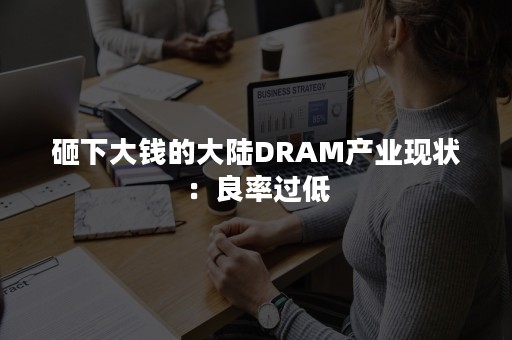 砸下大钱的大陆DRAM产业现状：良率过低