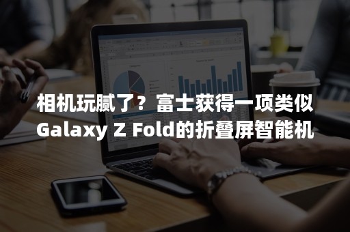 相机玩腻了？富士获得一项类似Galaxy Z Fold的折叠屏智能机专利