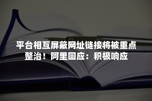 平台相互屏蔽网址链接将被重点整治！阿里回应：积极响应