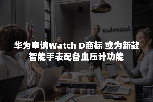 华为申请Watch D商标 或为新款智能手表配备血压计功能