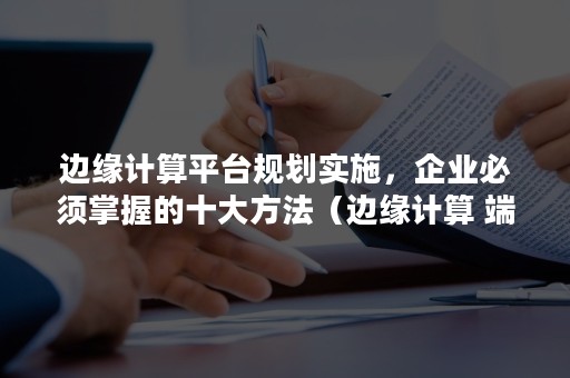 边缘计算平台规划实施，企业必须掌握的十大方法（边缘计算 端计算）