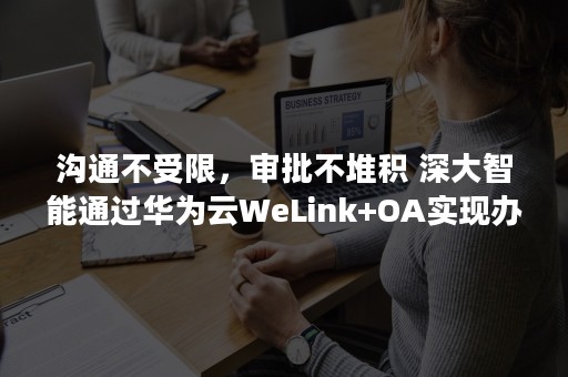 沟通不受限，审批不堆积 深大智能通过华为云WeLink+OA实现办公提速