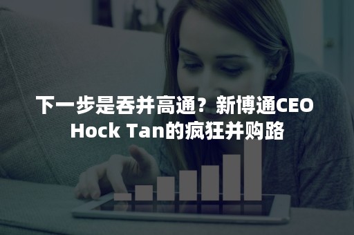 下一步是吞并高通？新博通CEO Hock Tan的疯狂并购路