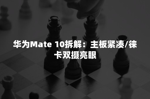 华为Mate 10拆解：主板紧凑/徕卡双摄亮眼