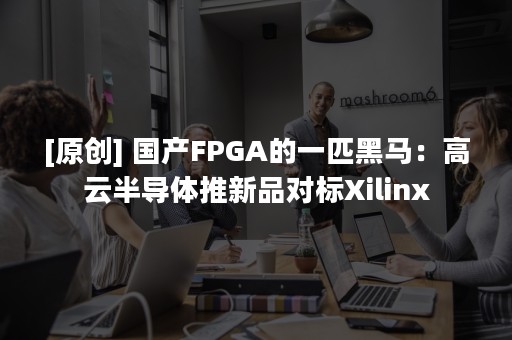 [原创] 国产FPGA的一匹黑马：高云半导体推新品对标Xilinx