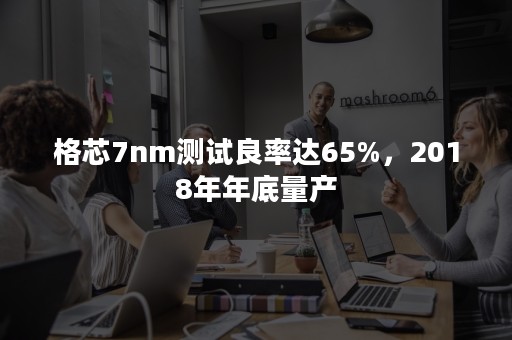 格芯7nm测试良率达65%，2018年年底量产