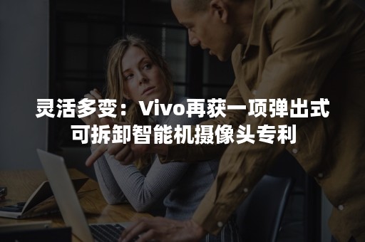 灵活多变：Vivo再获一项弹出式可拆卸智能机摄像头专利