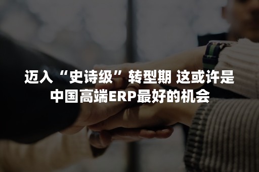 迈入“史诗级”转型期 这或许是中国高端ERP最好的机会
