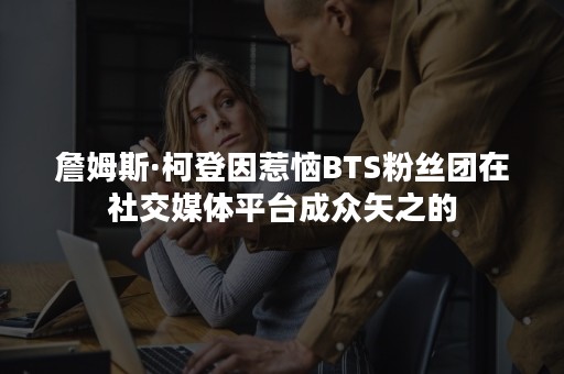 詹姆斯·柯登因惹恼BTS粉丝团在社交媒体平台成众矢之的