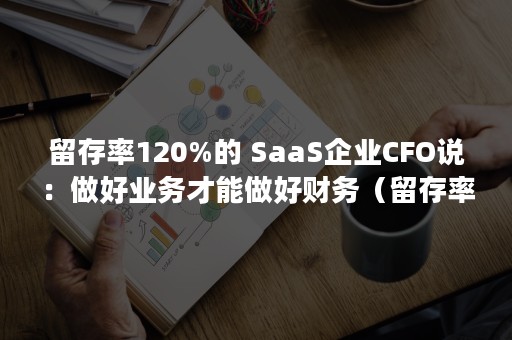 留存率120%的 SaaS企业CFO说：做好业务才能做好财务（留存率一般是多少）