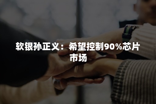 软银孙正义：希望控制90%芯片市场