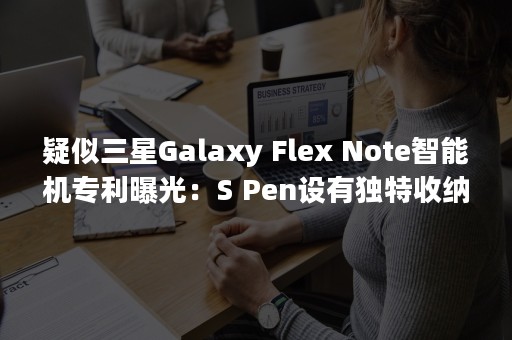 疑似三星Galaxy Flex Note智能机专利曝光：S Pen设有独特收纳位