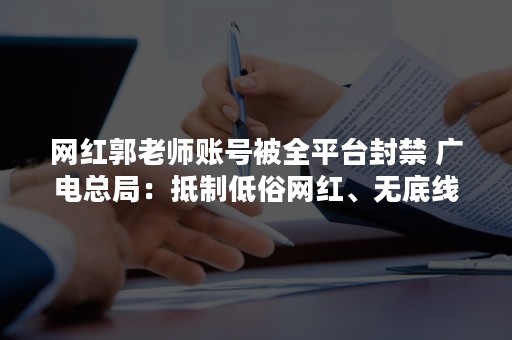 网红郭老师账号被全平台封禁 广电总局：抵制低俗网红、无底线审丑等