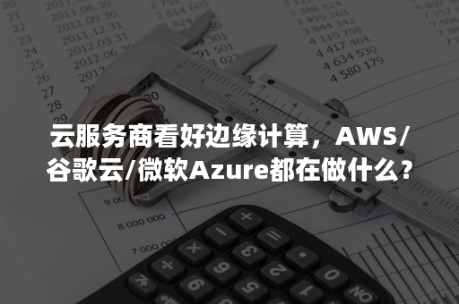 云服务商看好边缘计算，AWS/谷歌云/微软Azure都在做什么？（谷歌云和aws）