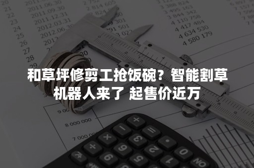 和草坪修剪工抢饭碗？智能割草机器人来了 起售价近万