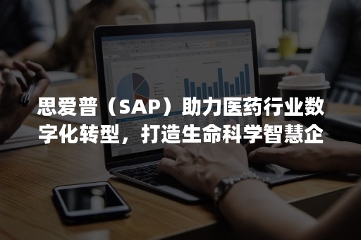 思爱普（SAP）助力医药行业数字化转型，打造生命科学智慧企业（思爱普(SAP)）