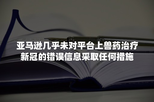 亚马逊几乎未对平台上兽药治疗新冠的错误信息采取任何措施