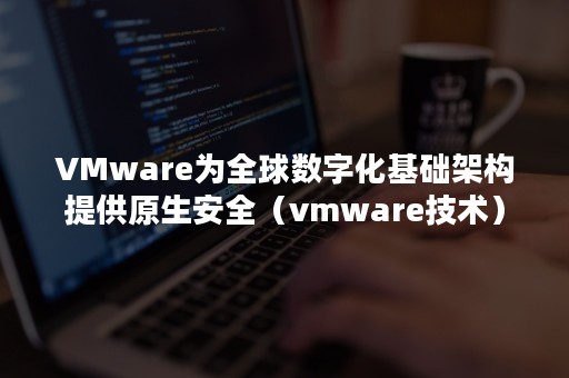 VMware为全球数字化基础架构提供原生安全（vmware技术）