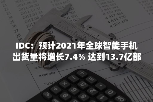 IDC：预计2021年全球智能手机出货量将增长7.4% 达到13.7亿部