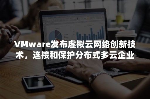 VMware发布虚拟云网络创新技术，连接和保护分布式多云企业（不能用于虚拟私有云服务与外部互联的是）