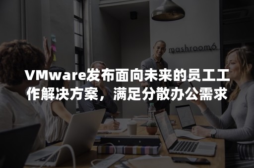 VMware发布面向未来的员工工作解决方案，满足分散办公需求