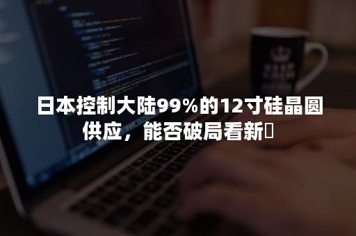 日本控制大陆99%的12寸硅晶圆供应，能否破局看新昇