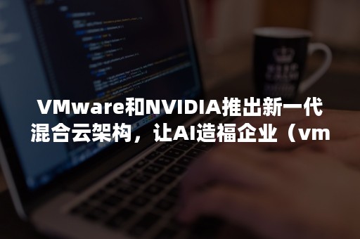 VMware和NVIDIA推出新一代混合云架构，让AI造福企业（vmware nvidia）