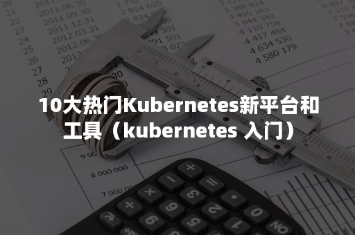 10大热门Kubernetes新平台和工具（kubernetes 入门）