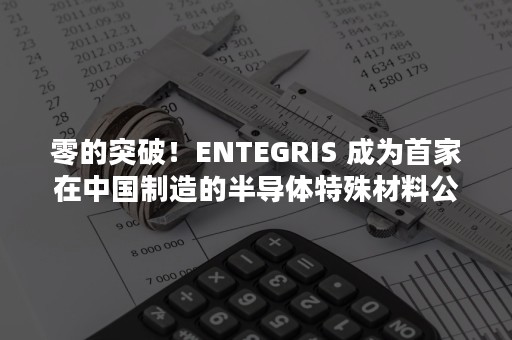 零的突破！ENTEGRIS 成为首家在中国制造的半导体特殊材料公司