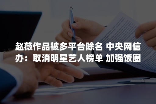 赵薇作品被多平台除名 中央网信办：取消明星艺人榜单 加强饭圈乱象治理