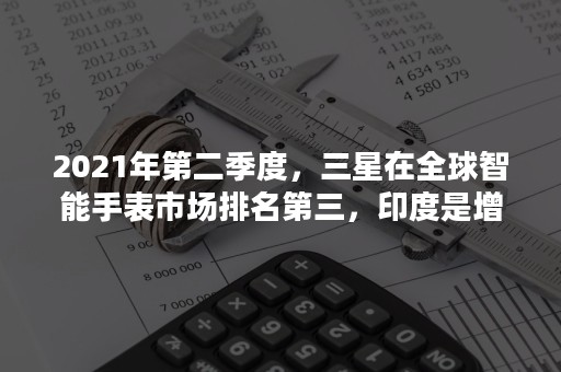 2021年第二季度，三星在全球智能手表市场排名第三，印度是增长最快的智能手表市场