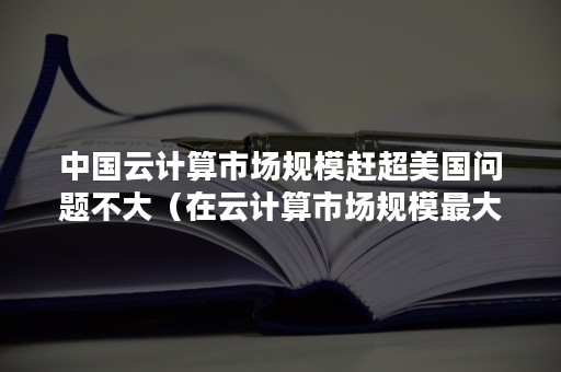 中国云计算市场规模赶超美国问题不大（在云计算市场规模最大）