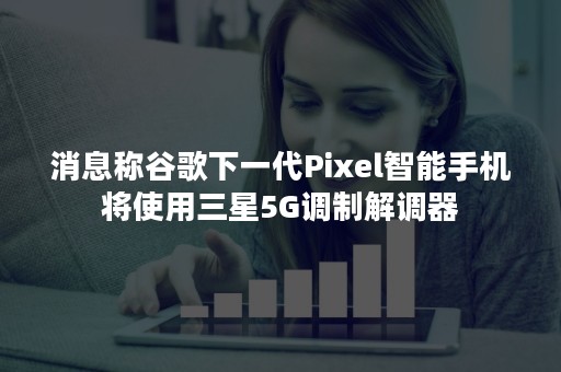 消息称谷歌下一代Pixel智能手机将使用三星5G调制解调器