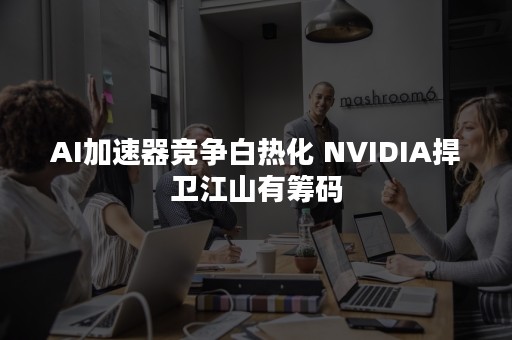 AI加速器竞争白热化 NVIDIA捍卫江山有筹码