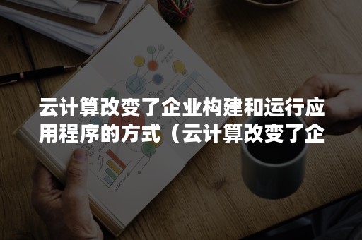 云计算改变了企业构建和运行应用程序的方式（云计算改变了企业构建和运行应用程序的方式对吗）