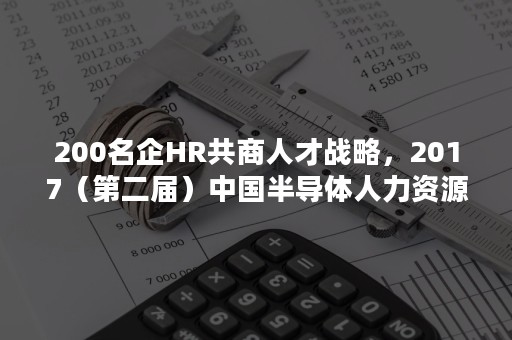 200名企HR共商人才战略，2017（第二届）中国半导体人力资源高峰论坛顺利召开